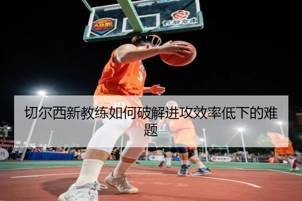 切尔西新教练如何破解进攻效率低下的难题